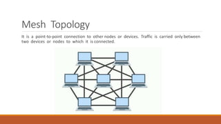 Mesh Topology
It is a point-to-point connection to other nodes or devices. Traffic is carried only between
two devices or nodes to which it is connected.
 