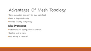 Advantages Of Mesh Topology
Each connection can carry its own data load.
Fault is diagnosed easily.
Provide security and privacy.
Disadvantages
Installation and configuration is difficult.
Cabling cost is more.
Bulk wiring is required.
 