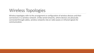 Wireless Topologies
Wireless topologies refer to the arrangement or configuration of wireless devices and their
connections in a wireless network. Unlike wired networks, where devices are physically
connected through cables, wireless networks rely on radio waves or infrared signals for
communication.
 