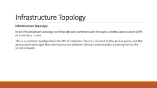 Infrastructure Topology
Infrastructure Topology:
In an infrastructure topology, wireless devices communicate through a central access point (AP)
or a wireless router.
This is a common configuration for Wi-Fi networks. Devices connect to the access point, and the
access point manages the communication between devices and provides a connection to the
wired network.
 