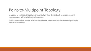 Point-to-Multipoint Topology:
In a point-to-multipoint topology, one central wireless device (such as an access point)
communicates with multiple remote devices.
This is common in scenarios where a single device serves as a hub for connecting multiple
devices in its vicinity.
 