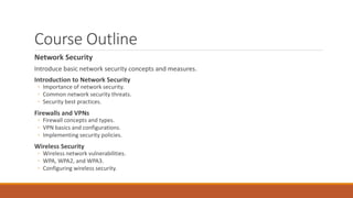 Course Outline
Network Security
Introduce basic network security concepts and measures.
Introduction to Network Security
◦ Importance of network security.
◦ Common network security threats.
◦ Security best practices.
Firewalls and VPNs
◦ Firewall concepts and types.
◦ VPN basics and configurations.
◦ Implementing security policies.
Wireless Security
◦ Wireless network vulnerabilities.
◦ WPA, WPA2, and WPA3.
◦ Configuring wireless security.
 