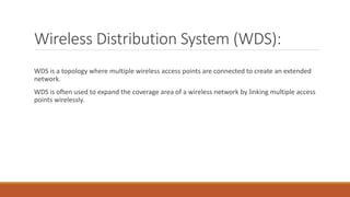 Wireless Distribution System (WDS):
WDS is a topology where multiple wireless access points are connected to create an extended
network.
WDS is often used to expand the coverage area of a wireless network by linking multiple access
points wirelessly.
 