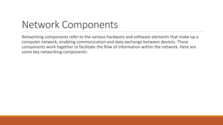 Network Components
Networking components refer to the various hardware and software elements that make up a
computer network, enabling communication and data exchange between devices. These
components work together to facilitate the flow of information within the network. Here are
some key networking components:
 