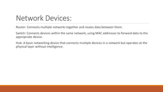 Network Devices:
Router: Connects multiple networks together and routes data between them.
Switch: Connects devices within the same network, using MAC addresses to forward data to the
appropriate device.
Hub: A basic networking device that connects multiple devices in a network but operates at the
physical layer without intelligence.
 
