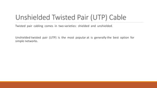Unshielded Twisted Pair (UTP) Cable
Twisted pair cabling comes in two varieties: shielded and unshielded.
Unshielded twisted pair (UTP) is the most popular at is generally the best option for
simple networks.
 