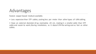 Advantages
Fastest copper-based medium available.
• Less expensive than STP cables, costing less per meter than other types of LAN cabling.
• Have an external diameter of ap roximately .43 cm, making it a smaller cable than STP
cable and easier to work /during installation, as it doesn't fill the wiring cost as fast as other
cables.
 