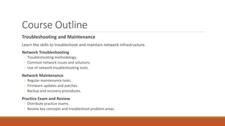 Course Outline
Troubleshooting and Maintenance
Learn the skills to troubleshoot and maintain network infrastructure.
Network Troubleshooting
◦ Troubleshooting methodology.
◦ Common network issues and solutions.
◦ Use of network troubleshooting tools.
Network Maintenance
◦ Regular maintenance tasks.
◦ Firmware updates and patches.
◦ Backup and recovery procedures.
Practice Exam and Review
◦ Distribute practice exams.
◦ Review key concepts and troubleshoot problem areas.
 