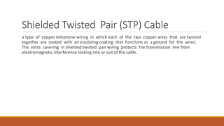 Shielded Twisted Pair (STP) Cable
a type of copper telephone wiring in which each of the two copper wires that are twisted
together are coated with an insulating coating that functions as a ground for the wires.
The extra covering in shielded twisted pair wiring protects the transmission line from
electromagnetic interference leaking into or out of the cable.
 
