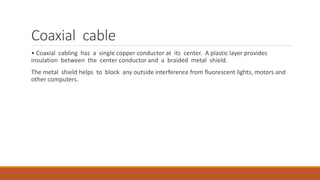 Coaxial cable
• Coaxial cabling has a single copper conductor at its center. A plastic layer provides
insulation between the center conductor and a braided metal shield.
The metal shield helps to block any outside interference from fluorescent lights, motors and
other computers.
 