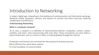 Introduction to Networking
In today's digital age, networking is the backbone of communication and information exchange.
Networks enable computers, devices, and systems to connect and share resources, fostering
collaboration and efficiency.
Understanding Networking
What is a computer network?
At its core, a network is a collection of interconnected devices—computers, servers, routers,
switches, and more—that communicate with each other. These connections can exist within a
local environment, such as a home or office, or extend globally through the internet.
Computers and Services are connected for the purpose of sharing resources
More efficient than stand alone systems
It is the foundation of communication
 