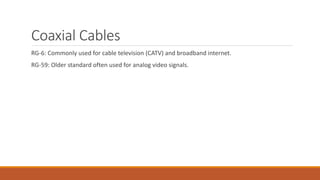 Coaxial Cables
RG-6: Commonly used for cable television (CATV) and broadband internet.
RG-59: Older standard often used for analog video signals.
 