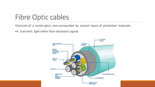 Fibre Optic cables
•Consists of a center glass core surrounded by several layers of protective materials.
•It transmits light rather than electronic signals
 