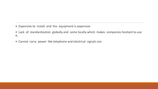 • Expensive to install and the equipment is expensive
• Lack of standardization globally and some locally which makes companies hesitant to use
it.
• Cannot carry power like telephone and electrical signals can.
 