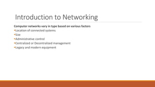 Introduction to Networking
Computer networks vary in type based on various factors
Location of connected systems
Size
Administrative control
Centralized or Decentralized management
Legacy and modern equipment
 