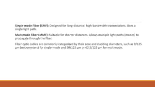Single-mode Fiber (SMF): Designed for long-distance, high-bandwidth transmissions. Uses a
single light path.
Multimode Fiber (MMF): Suitable for shorter distances. Allows multiple light paths (modes) to
propagate through the fiber.
Fiber optic cables are commonly categorized by their core and cladding diameters, such as 9/125
µm (micrometers) for single-mode and 50/125 µm or 62.5/125 µm for multimode.
 