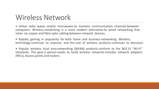 Wireless Network
• Utilize radio waves and/or microwaves to maintain communication channels between
computers. Wireless networking is a more modern alternative to wired networking that
relies on copper and fibre optic cabling between network devices.
• Rapidly gaining in popularity for both home and business networking. Wireless
technology continues to improve, and the cost of wireless products continues to decrease.
• Popular wireless local area networking (WLAN) products conform to the 802.11 "Wi-Fi"
standards. The gear a person needs to build wireless networks Includes network adapters
(NICs), Access points and routers
 