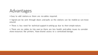 Advantages
• Easy to add stations as there are no cables required.
• Signals can be sent through doors and walls so the stations can be mobile so can move
around.
• There is less need for technical support in setting up due to their simple nature.
• There are no cables to trip over so there are less health and safety issues to consider
share resources like printers. Have shared access to a centralized storage.
 