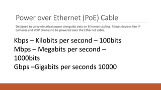 Power over Ethernet (PoE) Cable
Designed to carry electrical power alongside data on Ethernet cabling. Allows devices like IP
cameras and VoIP phones to be powered over the Ethernet cable.
Kbps – Kilobits per second – 100bits
Mbps – Megabits per second –
1000bits
Gbps –Gigabits per seconds 10000
 