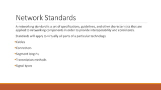 Network Standards
A networking standard is a set of specifications, guidelines, and other characteristics that are
applied to networking components in order to provide interoperability and consistency.
Standards will apply to virtually all parts of a particular technology
Cables
Connectors
Segment lengths
Transmission methods
Signal types
 