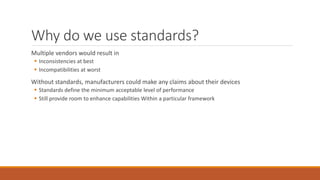 Why do we use standards?
Multiple vendors would result in
 Inconsistencies at best
 Incompatibilities at worst
Without standards, manufacturers could make any claims about their devices
 Standards define the minimum acceptable level of performance
 Still provide room to enhance capabilities Within a particular framework
 