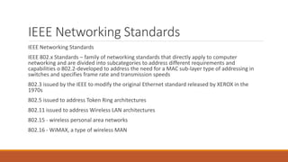 IEEE Networking Standards
IEEE Networking Standards
IEEE 802.x Standards – family of networking standards that directly apply to computer
networking and are divided into subcategories to address different requirements and
capabilities o 802.2-developed to address the need for a MAC sub-layer type of addressing in
switches and specifies frame rate and transmission speeds
802.3 issued by the IEEE to modify the original Ethernet standard released by XEROX in the
1970s
802.5 issued to address Token Ring architectures
802.11 issued to address Wireless LAN architectures
802.15 - wireless personal area networks
802.16 - WiMAX, a type of wireless MAN
 