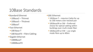 10Base Standards
Standard Ethernet
10Base2 – Thinnet
10Base5 – Thicknet
10BaseT
Fast Ethernet
100 Base T
100 BaseFX – Fibre Cabling
Gigabit Ethernet
1000BaseT
1000BaseFX
10G Ethernet
 10GBase-T – requires Cat6a for up
to 100 meters over twisted pair
 10GBaseSR or SW – Preferred
choice for optical cabling within
buildings over multi-mode fiber
 10GBaseER or EW – use single
mode fibre up to 40km
 