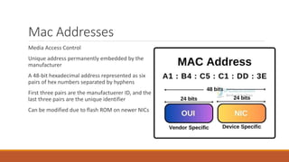 Mac Addresses
Media Access Control
Unique address permanently embedded by the
manufacturer
A 48-bit hexadecimal address represented as six
pairs of hex numbers separated by hyphens
First three pairs are the manufactuerer ID, and the
last three pairs are the unique identifier
Can be modified due to flash ROM on newer NICs
 