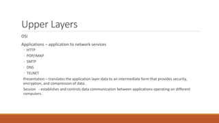 Upper Layers
OSI
Applications – application to network services
◦ HTTP
◦ POP/IMAP
◦ SMTP
◦ DNS
◦ TELNET
Presentation – translates the application layer data to an intermediate form that provides security,
encryption, and compression of data.
Session - establishes and controls data communication between applications operating on different
computers.
 