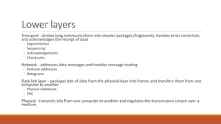 Lower layers
Transport - divides long communications into smaller packages (fragments), handles error correction,
and acknowledges the receipt of data
◦ Segmentation
◦ Sequencing
◦ Acknowledgements
◦ Checksums
Network - addresses data messages and handles message routing
◦ Protocol addresses
◦ Datagrams
Data link layer - packages bits of data from the physical layer into frames and transfers them from one
computer to another
◦ Physical Addresses
◦ CRC
Physical - transmits bits from one computer to another and regulates the transmission stream over a
medium
 
