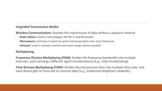Unguided Transmission Media:
Wireless Communication: Involves the transmission of data without a physical medium.
◦ Radio Waves: Used in technologies like Wi-Fi and Bluetooth.
◦ Microwaves: Common in point-to-point communication over short distances.
◦ Infrared: Used in remote controls and short-range communication.
Multiplexing:
Frequency Division Multiplexing (FDM): Divides the frequency bandwidth into multiple
channels, each carrying a different signal simultaneously (e.g., radio broadcasting).
Time Division Multiplexing (TDM): Divides the transmission time into multiple time slots, and
each device gets its time slot to transmit data (e.g., traditional telephone networks).
 
