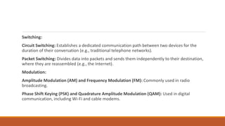 Switching:
Circuit Switching: Establishes a dedicated communication path between two devices for the
duration of their conversation (e.g., traditional telephone networks).
Packet Switching: Divides data into packets and sends them independently to their destination,
where they are reassembled (e.g., the Internet).
Modulation:
Amplitude Modulation (AM) and Frequency Modulation (FM): Commonly used in radio
broadcasting.
Phase Shift Keying (PSK) and Quadrature Amplitude Modulation (QAM): Used in digital
communication, including Wi-Fi and cable modems.
 