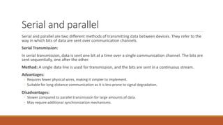 Serial and parallel
Serial and parallel are two different methods of transmitting data between devices. They refer to the
way in which bits of data are sent over communication channels.
Serial Transmission:
In serial transmission, data is sent one bit at a time over a single communication channel. The bits are
sent sequentially, one after the other.
Method: A single data line is used for transmission, and the bits are sent in a continuous stream.
Advantages:
◦ Requires fewer physical wires, making it simpler to implement.
◦ Suitable for long-distance communication as it is less prone to signal degradation.
Disadvantages:
◦ Slower compared to parallel transmission for large amounts of data.
◦ May require additional synchronization mechanisms.
 