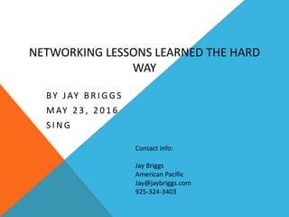 NETWORKING LESSONS LEARNED THE HARD
WAY
BY JAY B R I G G S
M AY 2 3 , 2 0 1 6
S I N G
Contact Info:
Jay Briggs
American Pacific
Jay@jaybriggs.com
925-324-3403
 