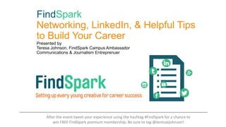 FindSpark
Networking, LinkedIn, & Helpful Tips
to Build Your Career
Presented by
Teresa Johnson, FindSpark Campus Ambassador
Communications & Journalism Entreprenuer
After the event tweet your experience using the hashtag #FindSpark for a chance to
win FREE FindSpark premium membership. Be sure to tag @teresaxjohnson!
 