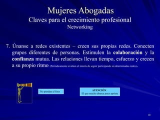 9Mujeres AbogadasClaves para el crecimiento profesionalNetworking6. Compartan actividades que reúnan a un conjunto de individuos diferentes en torno a un punto común de interés. Identifiquen actividades compartidas como una manera de ampliar sus redes.  	Las asociaciones profesionales, deportivas, culturales, religiosas, actividades de la comunidad, tienen un potencial ilimitado para hacer contactos. Encuentren algún interés en común y las barreras desaparecerán. Encuentren las actividades que les interesen y participen en ellas.Únanse, participen, lideren