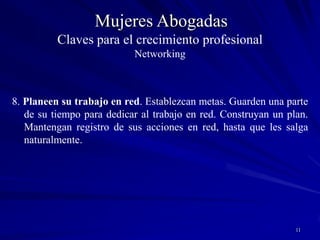 10Mujeres Abogadas7. Únanse a redes existentes – creen sus propias redes. Conecten grupos diferentes de personas. Estimulen la colaboración y la confianza mutua. Las relaciones llevan tiempo, esfuerzo y crecen a su propio ritmo (Periódicamente evalúen el interés de seguir participando en determinadas redes).                ATENCIÓNEl que mucho abarca poco aprietaNo pierdan el focoClaves para el crecimiento profesionalNetworking