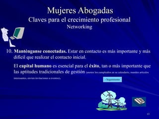 12Mujeres AbogadasAprovechen la tecnología.Las redes sociales cibernéticas serán las que cambien la forma de trabajar en red en el futuro. Los emails, los grupos sociales, las Newsletters son herramientas fantásticas cuando se usan bien. Recuerden siempre la delgada línea entre estar presentes y ser cargosos- Destáquense – Sean originales No se sobreexponganClaves para el crecimiento profesionalNetworking