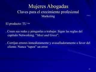 15Mujeres AbogadasClaves para el crecimiento profesionalMarketingEl producto: TU ™. Tu nombre/reputación es tu activo más valioso. Nada importa más que tu credibilidad.. Apunten a la posición #1 en sus nichos. Si no pueden, créense otros nichos.. Sean fácilmente accesibles (teléfono directo, e-mail, teléfono particular, etc.). Presten servicios incomparables (respondan llamados telefónicos y mails rápidamente, cumplan compromisos, sean puntuales). Agreguen valor.. Aprendan a escuchar. Sean cálidas y abordables. Desarrollen relaciones que excedan la de abogado cliente.. Contraten personal competente; manténganlo motivado.