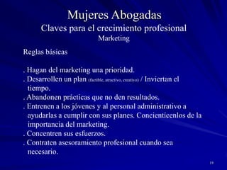 18Mujeres AbogadasClaves para el crecimiento profesionalMarketing Reglas básicas. Previsibilidad. Flexibilidad. RazonabilidadHonorarios. Los honorarios altos atraen mejores clientes que los bajos.. Es más fácil justificar honorarios altos fundados en conocimiento y experiencia que explicar por qué se cobra honorarios bajos.. Monitoreen el mercado y la competencia y ubíquense en el rango correcto.. Si sus honorarios son más altos, enfaticen su valor.. Expliquen el alcance de sus conocimientos y experiencia.Competir sobre la base de precios es “a loser”Quienes procuran servicios de calidad saben que no son baratosPrepárense a perder algunos clientes si no quieren perder dineroLas quejas sobre honorarios generalmente ocultan quejas sobre el servicioQuienes quieren bajos costos obtienen aquello por lo que paganAsegúrense que los clientes obtienen “value for money”