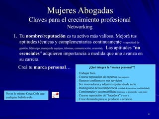 4Mujeres AbogadasClaves para el crecimiento profesionalNetworkingTu nombre/reputación es tu activo más valioso. Mejorá tus aptitudes técnicas y complementarias continuamente (capacidad de gestión, liderazgo, manejo de equipos, idiomas, comunicación, oratoria).  Las aptitudes “no esenciales” adquieren importancia a medida que uno avanza en su carrera.     Creá tu marca personal…               ¿Qué integra la “marca personal”?. Trabajar bien.. Crearse reputación de expertas (las mejores). Generar confianza en sus servicios. Ser innovadoras y adquirir reputación de serlo. Distinguirse de la competencia (calidad de servicios, confiabilidad). Consistencia y sustentabilidad (entregar lo prometido y aún más). Crearse reputación de “hacedora” (“doer”). Crear demanda para su producto o servicioNo es lo mismo Coca Cola que cualquier bebida cola