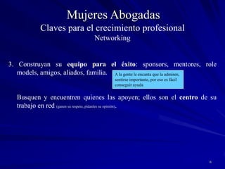 6Mujeres Abogadas3. Construyan su equipo para el éxito: sponsors, mentores, role models, amigos, aliados, familia. 	Busquen y encuentren quienes las apoyen; ellos son el centro de su trabajo en red (ganen su respeto, pídanles su opinión). A la gente le encanta que la admiren,sentirse importante, por eso es fácil conseguir ayudaClaves para el crecimiento profesionalNetworking