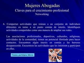 8Mujeres Abogadas5.  En las redes de contactos lo importante es dar. Aprendan a colaborar. Armen lazos de confianza. Esfuércense por encontrar oportunidades para ayudar a otros y compartir sus conocimientos (cuánto más uno haga por los demás, más dispuestos estarán los otros para ayudarlo a uno). Construyan una reputación de ser serviciales. Esta es la regla de oro.Ayuda y te ayudaránRecibir es un efecto colateralClaves para el crecimiento profesionalNetworking