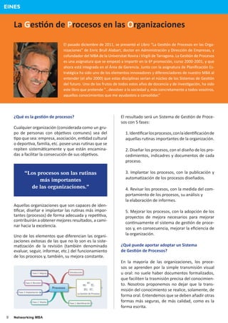 EINES


    La Ges�ón de Procesos en las Organizaciones

                               El pasado diciembre de 2011, se presentó el Libro “La Ges�ón de Procesos en las Orga-
                               nizaciones” de Enric Brull Alabart, doctor en Administración y Dirección de Empresas, y
                               cofundador del MBA de la Universitat Rovira i Virgili de Tarragona. La Ges�ón de Procesos
                               es una asignatura que se empezó a impar�r en la 6ª promoción, curso 2000-2001, y que
                               ahora está integrada en el Área de Gerencia. Junto con la asignatura de Planiﬁcación Es-
                               tratégica ha sido uno de los elementos innovadores y diferenciadores de nuestro MBA al
                               entender (el año 2000) que estas disciplinas serian el núcleo de los Sistemas de Ges�ón
                               del futuro. Uno de los frutos de todos estos años de docencia y de inves�gación, ha sido
                               este libro que pretende “…devolver a la sociedad y, más concretamente a todos vosotros,
                               aquellos conocimientos que me ayudasteis a consolidar.”




    ¿Qué es la ges�ón de procesos?                              El resultado será un Sistema de Ges�ón de Proce-
                                                                sos con 5 fases:
    Cualquier organización (considerada como un gru-
    po de personas con obje�vos comunes) sea del                   1. Iden�ﬁcar los procesos, con la iden�ﬁcación de
    �po que sea: empresa, asociación, en�dad cultural              aquellas ru�nas importantes de la organización.
    o depor�va, familia, etc. posee unas ru�nas que se
    repiten sistemá�camente y que están encamina-                  2. Diseñar los procesos, con el diseño de los pro-
    das a facilitar la consecución de sus obje�vos.                cedimientos, indicadres y documentos de cada
                                                                   proceso.

         “Los procesos son las rutinas                             3. Implantar los procesos, con la publicación y
                más importantes                                    automa�zación de los procesos diseñados.
             de las organizaciones.”                               4. Revisar los procesos, con la medida del com-
                                                                   portamiento de los procesos, su análisis y
                                                                   la elaboración de informes.
    Aquellas organizaciones que son capaces de iden-
    �ﬁcar, diseñar e implantar las ru�nas más impor-               5. Mejorar los procesos, con la adopción de los
    tantes (procesos) de forma adecuada y repe��va,                proyectos de mejora necesarios para mejorar
    contribuirán a obtener mejores resultados, a cami-
                                                                   con�nuamente el sistema de ges�ón de proce-
    nar hacia la excelencia.
                                                                   sos y, en consecuencia, mejorar la eﬁciencia de
    Uno de los elementos que diferencian las organi-               la organización.
    zaciones exitosas de las que no lo son es la siste-
    ma�zación de la revisión (también denominado                ¿Qué puede aportar adoptar un Sistema
    evaluar, seguir, informar, etc.) del funcionamiento         de Ges�ón de Procesos?
    de los procesos y, también, su mejora constante.
                                                                En la mayoría de las organizaciones, los proce-
                                                                sos se aprenden por la simple transmisión visual
                                                                u oral: no suele haber documentos formalizados,
                                                                que faciliten la trasmisión precisa del conocimien-
                                                                to. Nosotros proponemos no dejar que la trans-
                                                                misión del conocimiento se realice, solamente, de
                                                                forma oral. Entendemos que se deben añadir otras
                                                                formas más seguras, de más calidad, como es la
                                                                forma escrita.

9   Networking MBA
 