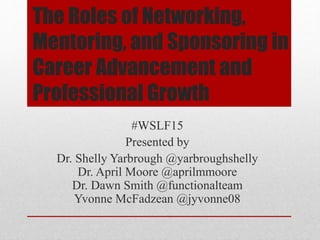 The Roles of Networking,
Mentoring, and Sponsoring in
Career Advancement and
Professional Growth
#WSLF15
Presented by
Dr. Shelly Yarbrough @yarbroughshelly
Dr. April Moore @aprilmmoore
Dr. Dawn Smith @functionalteam
Yvonne McFadzean @jyvonne08
 