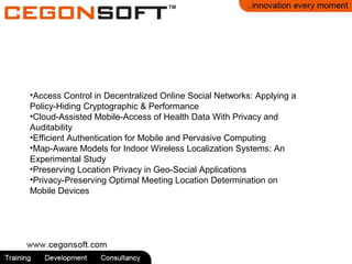 •Access Control in Decentralized Online Social Networks: Applying a
Policy-Hiding Cryptographic & Performance
•Cloud-Assisted Mobile-Access of Health Data With Privacy and
Auditability
•Efficient Authentication for Mobile and Pervasive Computing
•Map-Aware Models for Indoor Wireless Localization Systems: An
Experimental Study
•Preserving Location Privacy in Geo-Social Applications
•Privacy-Preserving Optimal Meeting Location Determination on
Mobile Devices