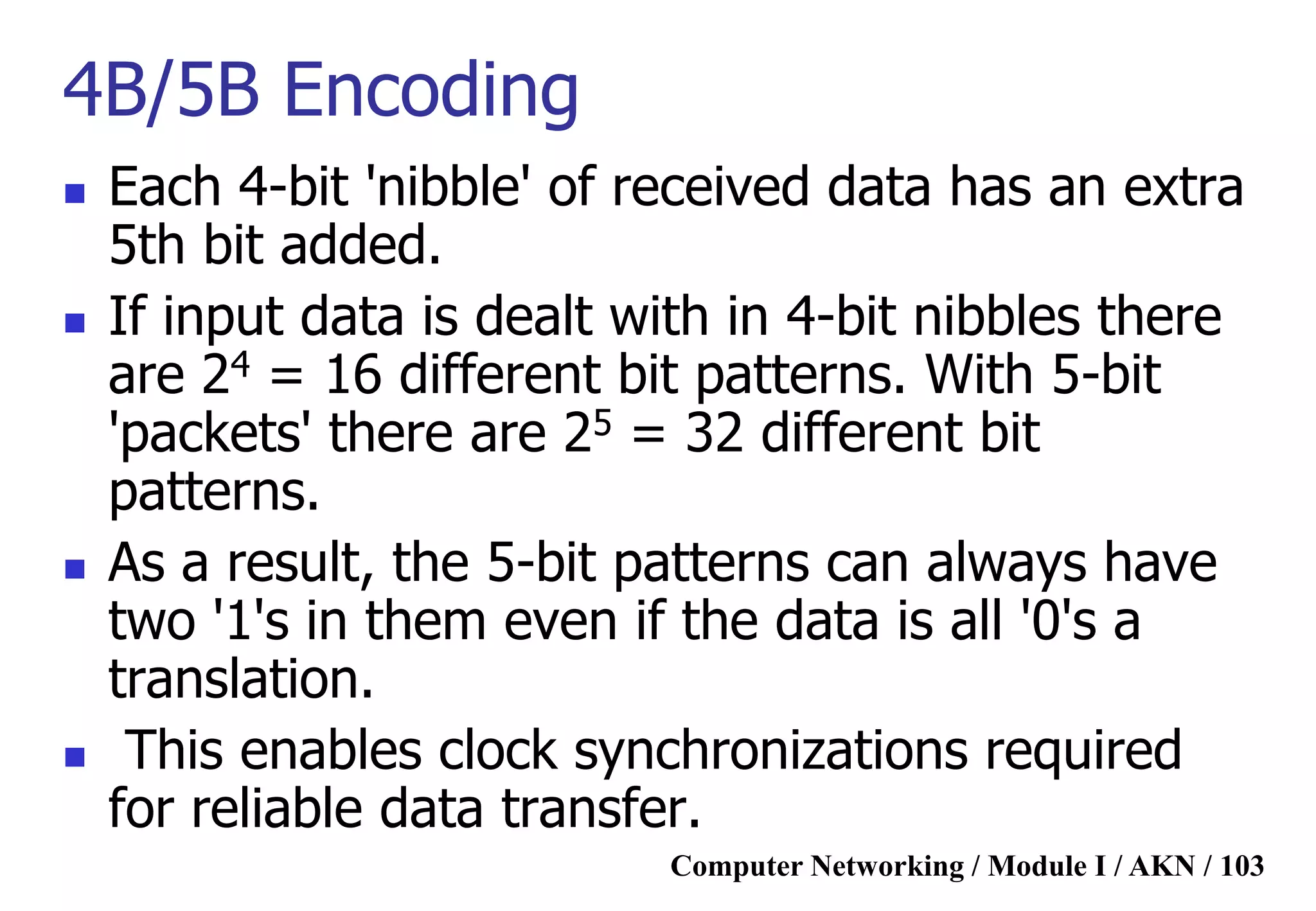 Computer Networking / Module I / AKN / 103
4B/5B Encoding
 Each 4-bit 'nibble' of received data has an extra
5th bit added.
 If input data is dealt with in 4-bit nibbles there
are 24 = 16 different bit patterns. With 5-bit
'packets' there are 25 = 32 different bit
patterns.
 As a result, the 5-bit patterns can always have
two '1's in them even if the data is all '0's a
translation.
 This enables clock synchronizations required
for reliable data transfer.
 