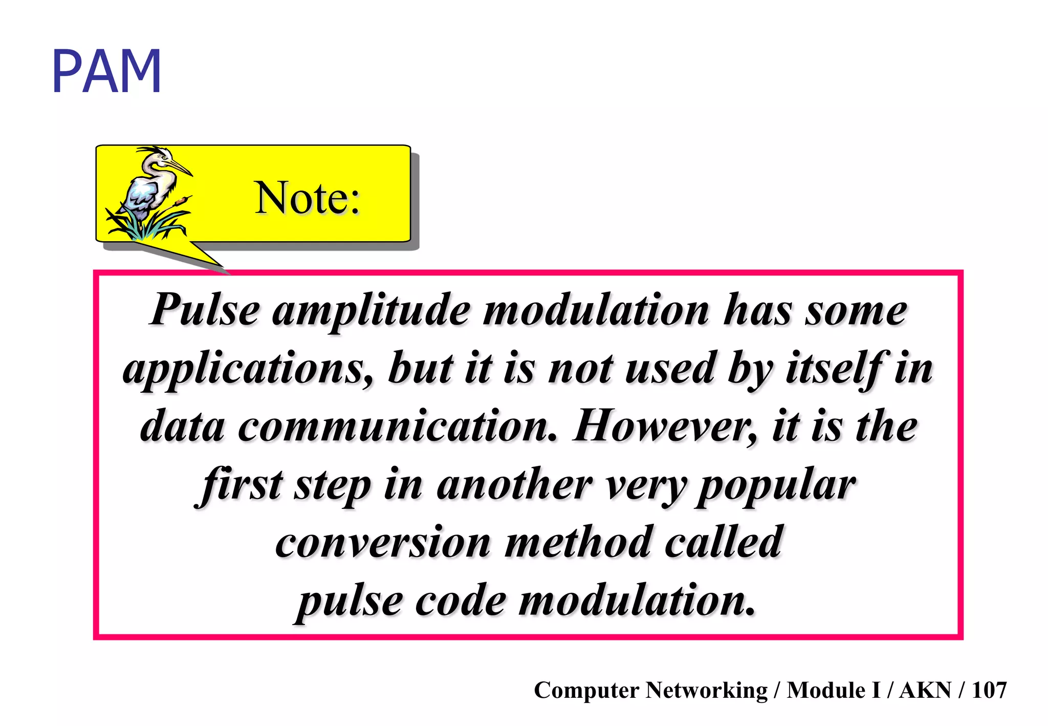 Computer Networking / Module I / AKN / 107
Pulse amplitude modulation has some
applications, but it is not used by itself in
data communication. However, it is the
first step in another very popular
conversion method called
pulse code modulation.
Note:
PAM
 
