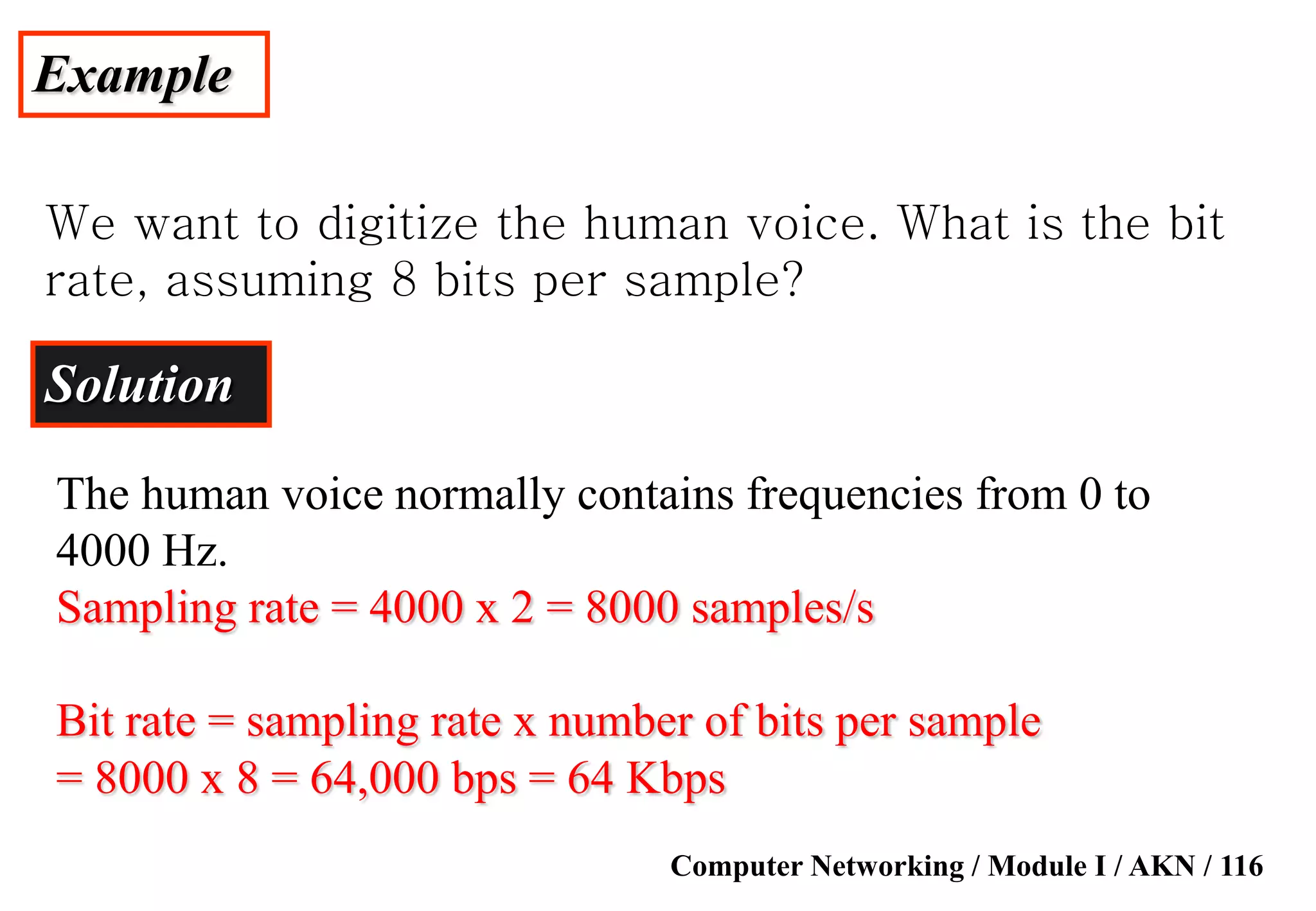 Computer Networking / Module I / AKN / 116
Example
We want to digitize the human voice. What is the bit
rate, assuming 8 bits per sample?
Solution
The human voice normally contains frequencies from 0 to
4000 Hz.
Sampling rate = 4000 x 2 = 8000 samples/s
Bit rate = sampling rate x number of bits per sample
= 8000 x 8 = 64,000 bps = 64 Kbps
 