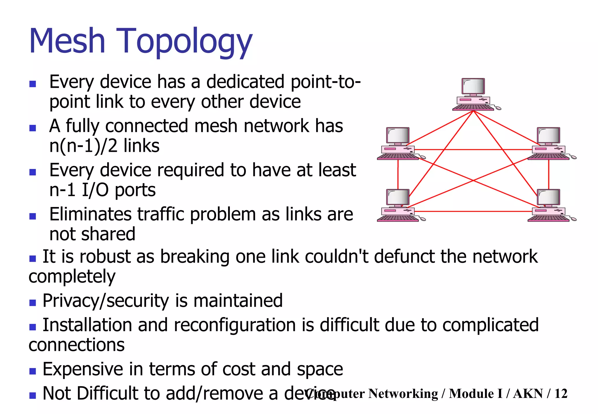 Computer Networking / Module I / AKN / 12
Mesh Topology
 Every device has a dedicated point-to-
point link to every other device
 A fully connected mesh network has
n(n-1)/2 links
 Every device required to have at least
n-1 I/O ports
 Eliminates traffic problem as links are
not shared
 It is robust as breaking one link couldn't defunct the network
completely
 Privacy/security is maintained
 Installation and reconfiguration is difficult due to complicated
connections
 Expensive in terms of cost and space
 Not Difficult to add/remove a device
 